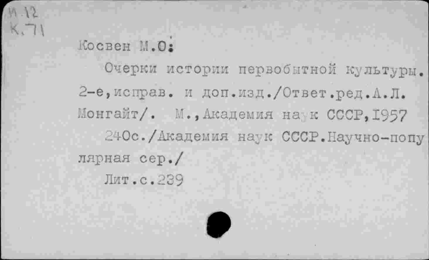 ﻿Косвен М.0:
Очерки истории первобытной культуры. 2-е,исправ. и доп.изд./Ответ.ред.А.Л. Монгайт/. М.»Академия на к СССР,1957
240с./Академия наук СССР.Научно-попу лярная сер./
Лит.с.239